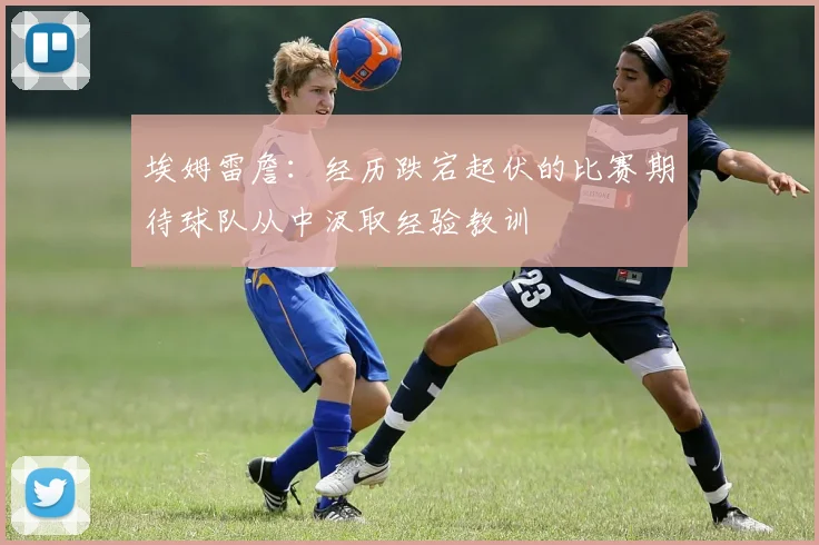 埃姆雷詹：经历跌宕起伏的比赛期待球队从中汲取经验教训