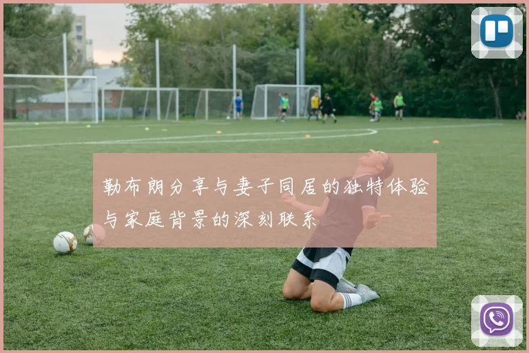 勒布朗分享与妻子同居的独特体验与家庭背景的深刻联系