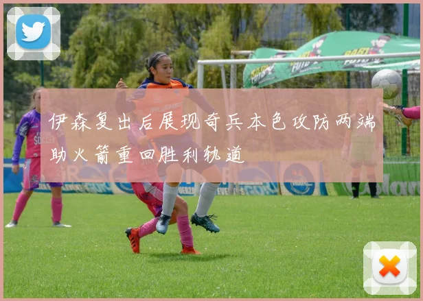 伊森复出后展现奇兵本色攻防两端助火箭重回胜利轨道