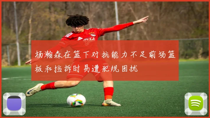 杨瀚森在篮下对抗能力不足前场篮板和挡拆时易遭犯规困扰