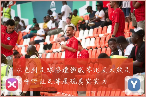 以色列足球惨遭挪威零比五大败足协呼吁让足球展现真实实力