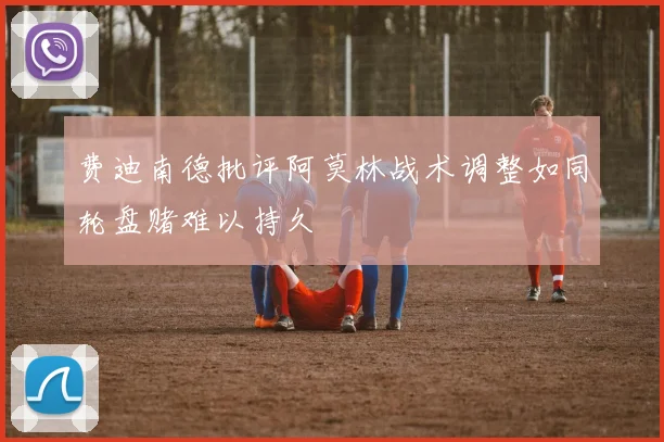 费迪南德批评阿莫林战术调整如同轮盘赌难以持久