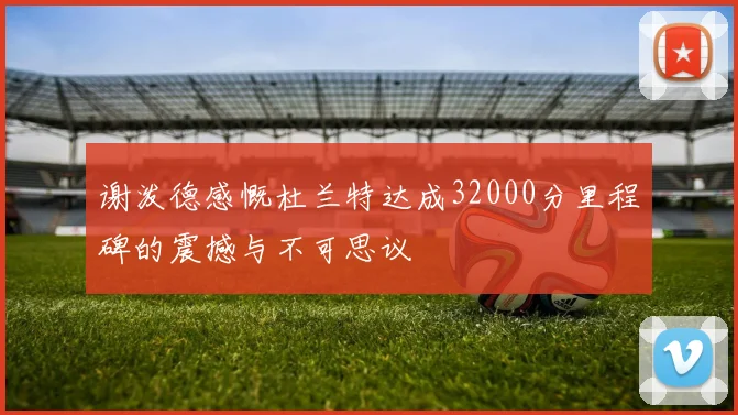 谢泼德感慨杜兰特达成32000分里程碑的震撼与不可思议