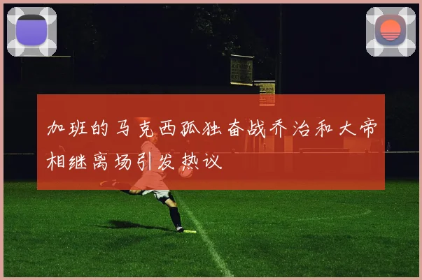 加班的马克西孤独奋战乔治和大帝相继离场引发热议