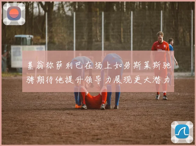 基翁称萨利巴在场上如劳斯莱斯驰骋期待他提升领导力展现更大潜力