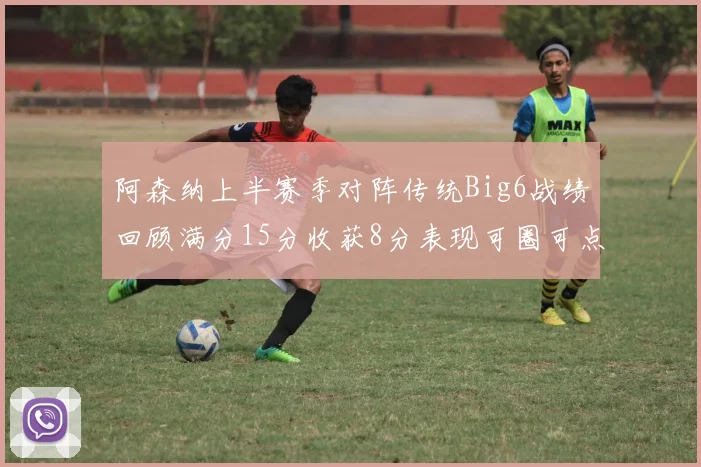 阿森纳上半赛季对阵传统Big6战绩回顾满分15分收获8分表现可圈可点