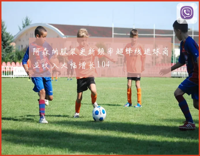 阿森纳服装更新频率超锋线进球商业收入大幅增长104