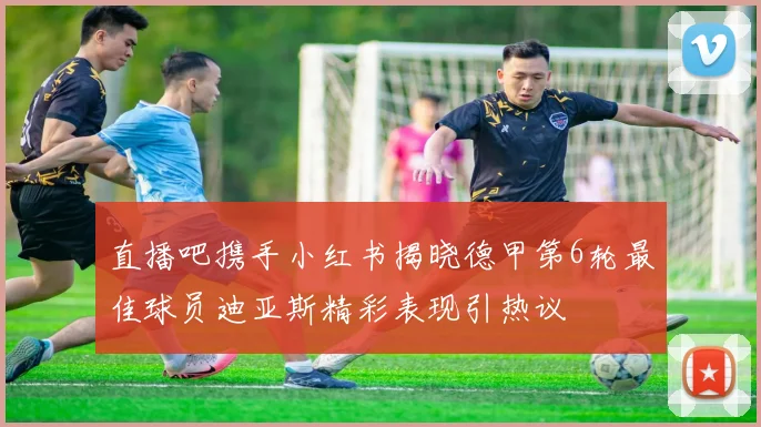 直播吧携手小红书揭晓德甲第6轮最佳球员迪亚斯精彩表现引热议