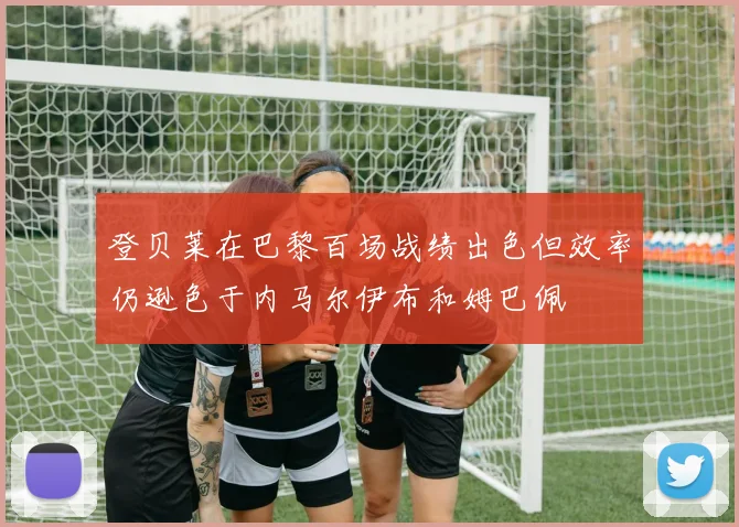 登贝莱在巴黎百场战绩出色但效率仍逊色于内马尔伊布和姆巴佩