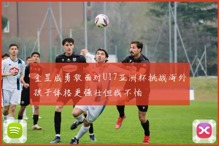 金昱成勇敢面对U17亚洲杯挑战海外孩子体格更强壮但我不怕