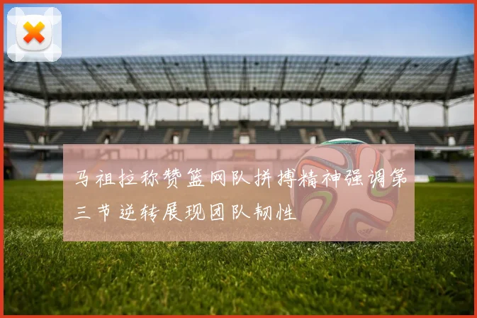 马祖拉称赞篮网队拼搏精神强调第三节逆转展现团队韧性
