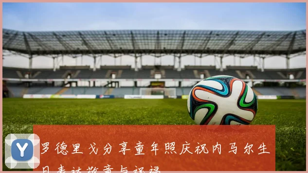 罗德里戈分享童年照庆祝内马尔生日表达敬意与祝福