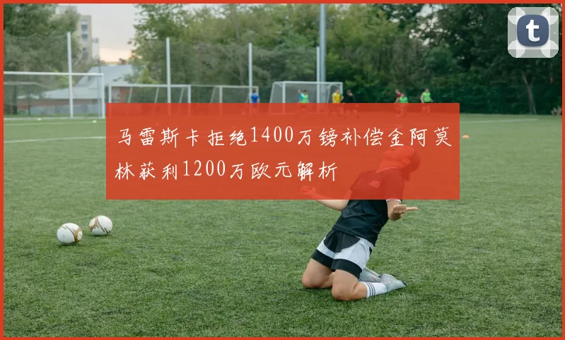 马雷斯卡拒绝1400万镑补偿金阿莫林获利1200万欧元解析