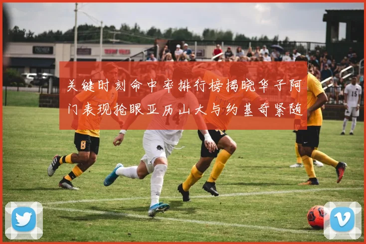 关键时刻命中率排行榜揭晓华子阿门表现抢眼亚历山大与约基奇紧随其后