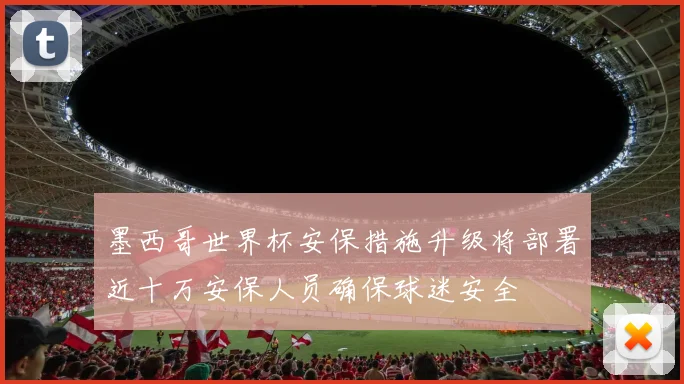 墨西哥世界杯安保措施升级将部署近十万安保人员确保球迷安全