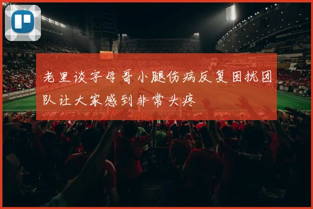 老里谈字母哥小腿伤病反复困扰团队让大家感到非常头疼