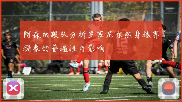 阿森纳跟队分析罗塞尼尔热身越界现象的普遍性与影响