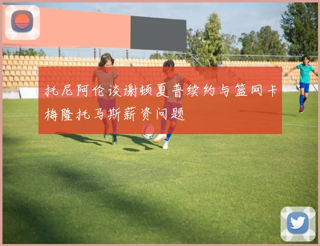 托尼阿伦谈谢顿夏普续约与篮网卡梅隆托马斯薪资问题