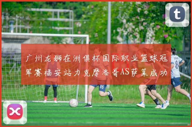 广州龙狮在洲俱杯国际职业篮球冠军赛福安站力克摩洛哥AS萨莱成功晋级
