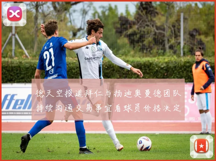 德天空报道拜仁与扬迪奥曼德团队持续沟通交易事宜看球员价格决定成败