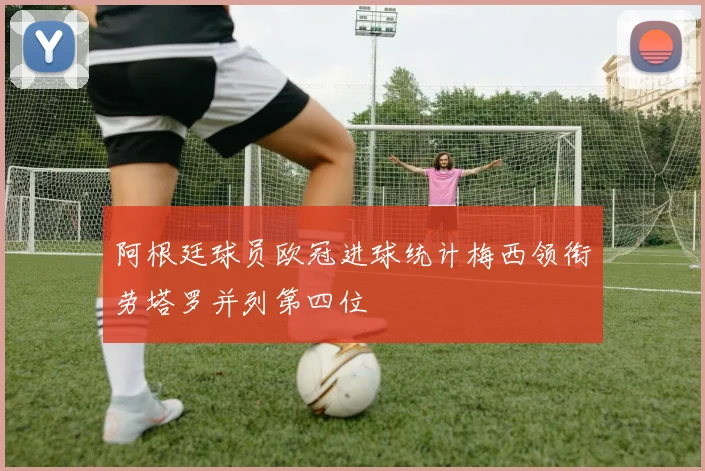 阿根廷球员欧冠进球统计梅西领衔劳塔罗并列第四位