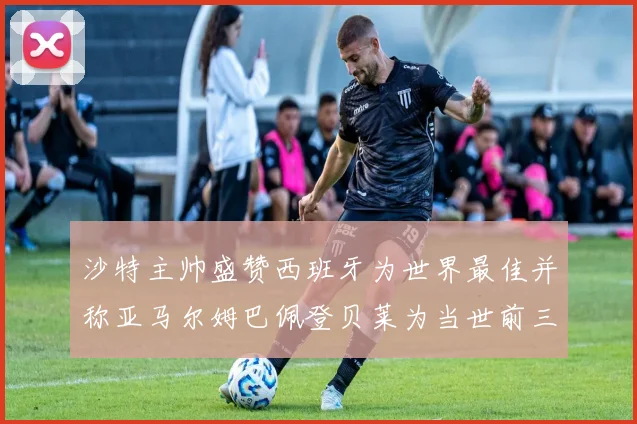 沙特主帅盛赞西班牙为世界最佳并称亚马尔姆巴佩登贝莱为当世前三球员