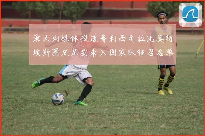 意大利媒体报道普利西奇拉比奥特埃斯图皮尼安未入国家队征召名单