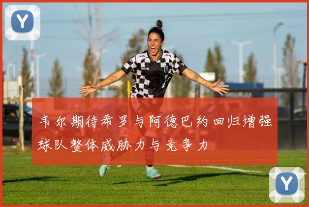 韦尔期待希罗与阿德巴约回归增强球队整体威胁力与竞争力