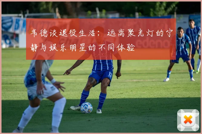 韦德谈退役生活：远离聚光灯的宁静与娱乐明星的不同体验
