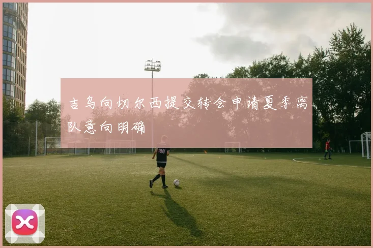 吉乌向切尔西提交转会申请夏季离队意向明确