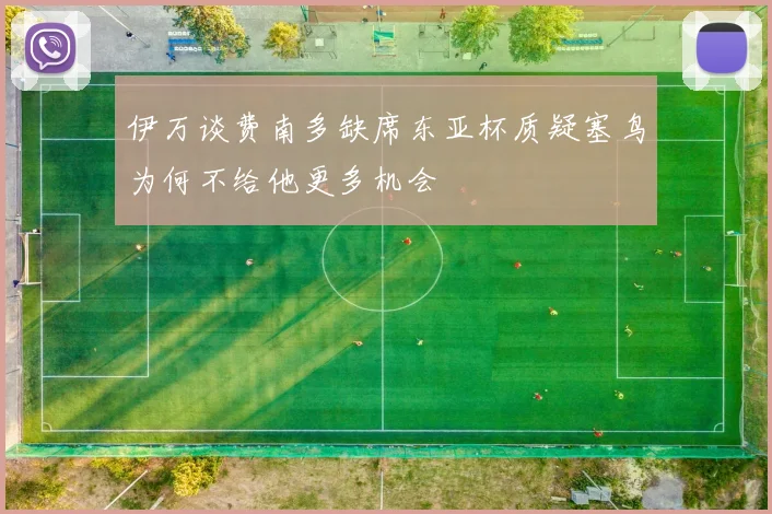 伊万谈费南多缺席东亚杯质疑塞鸟为何不给他更多机会