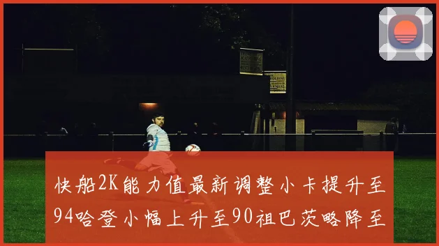 快船2K能力值最新调整小卡提升至94哈登小幅上升至90祖巴茨略降至85大洛维持76