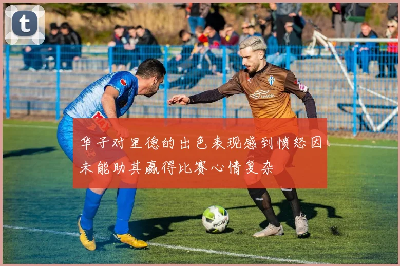 华子对里德的出色表现感到愤怒因未能助其赢得比赛心情复杂